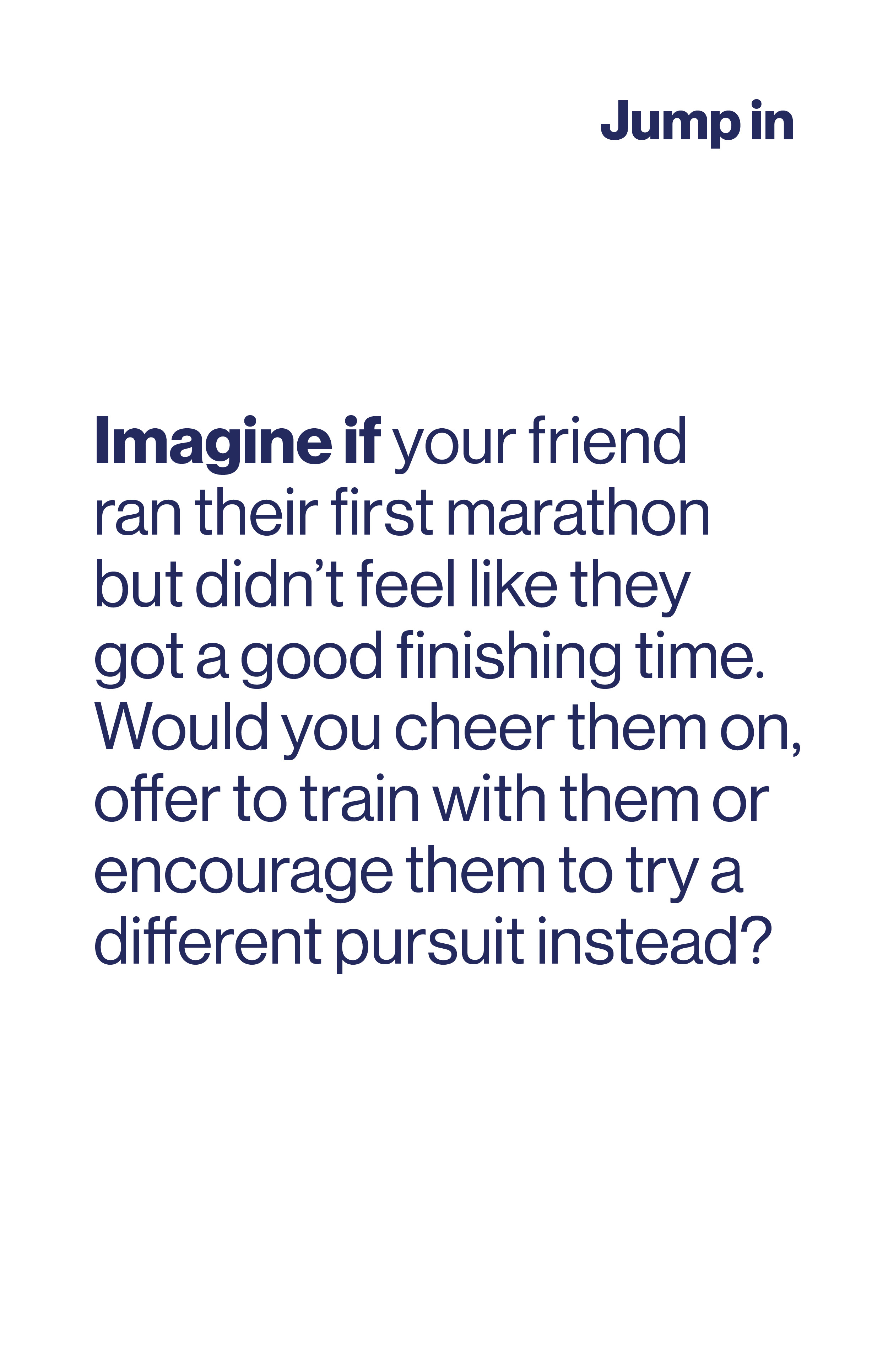 Imagine if your fiend ran their first marathon but didn't feel like they got a good finishing time. Would you cheer them on, offer to train with them or encourage them to try different thing?